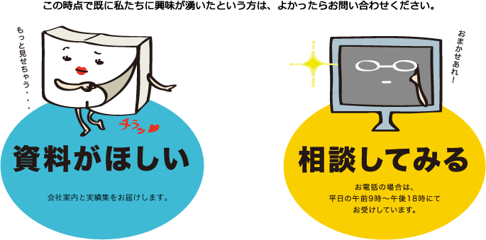 この時点で既に私たちに興味が湧いたという方は、良ければお問い合わせください。会社案内と実績集をお送りいたします。お電話でのご相談も可能です。（平日の午前9時から18時まで）